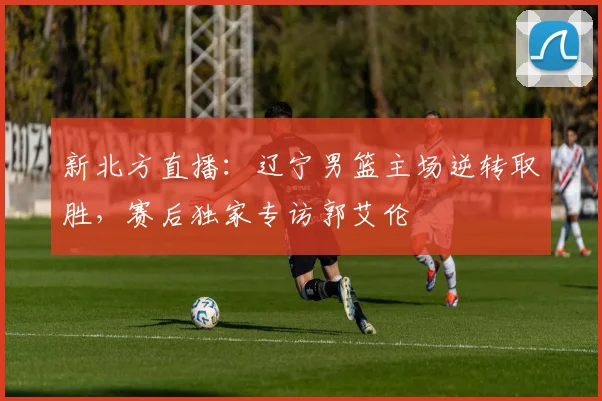 新北方直播：辽宁男篮主场逆转取胜，赛后独家专访郭艾伦