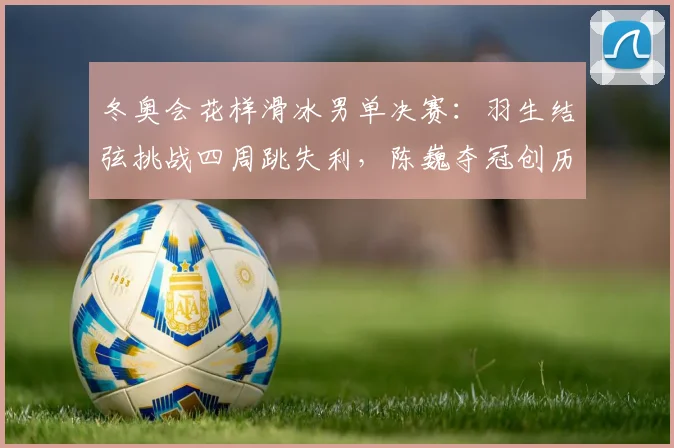 冬奥会花样滑冰男单决赛：羽生结弦挑战四周跳失利，陈巍夺冠创历史