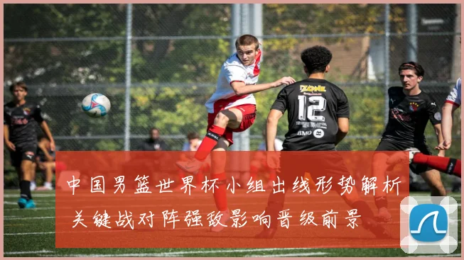 中国男篮世界杯小组出线形势解析 关键战对阵强敌影响晋级前景