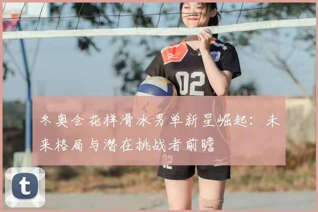 冬奥会花样滑冰男单新星崛起：未来格局与潜在挑战者前瞻