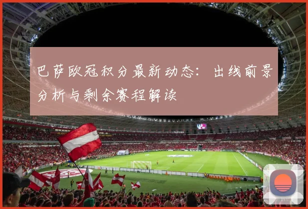 巴萨欧冠积分最新动态:出线前景分析与剩余赛程解读