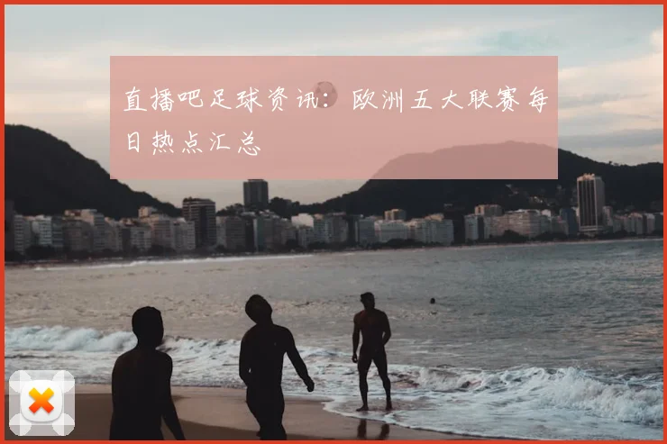 直播吧足球资讯：欧洲五大联赛每日热点汇总