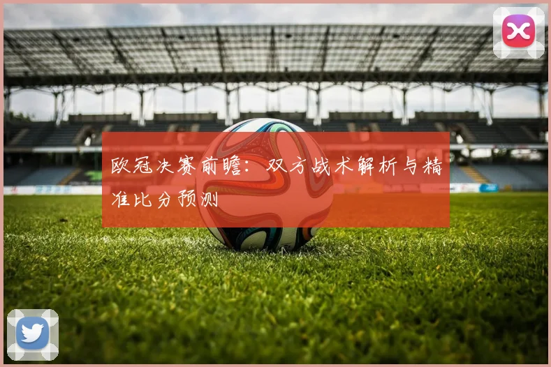 欧冠决赛前瞻：双方战术解析与精准比分预测
