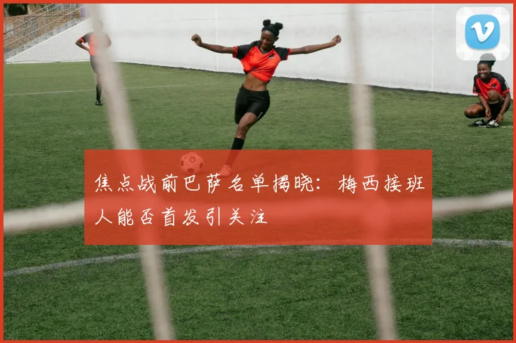 焦点战前巴萨名单揭晓：梅西接班人能否首发引关注